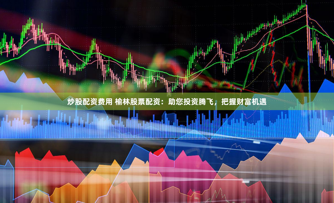 炒股配资费用 榆林股票配资：助您投资腾飞，把握财富机遇