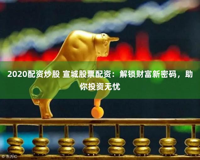 2020配资炒股 宣城股票配资：解锁财富新密码，助你投资无忧