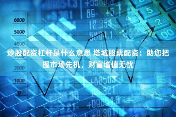 炒股配资杠杆是什么意思 塔城股票配资：助您把握市场先机，财富增值无忧