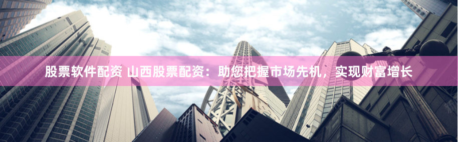 股票软件配资 山西股票配资：助您把握市场先机，实现财富增长