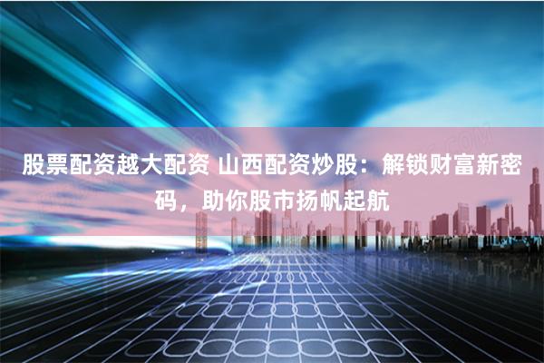 股票配资越大配资 山西配资炒股：解锁财富新密码，助你股市扬帆起航