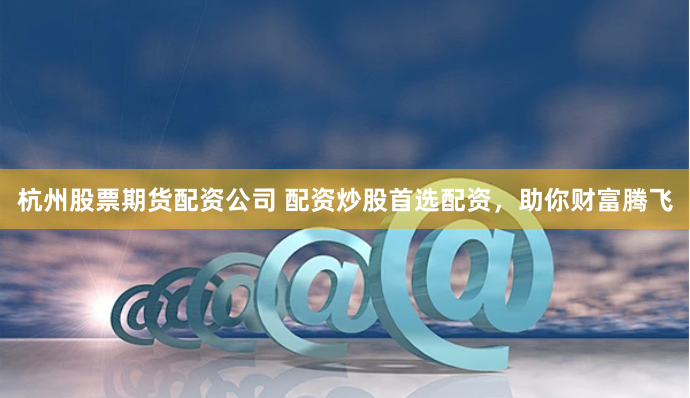杭州股票期货配资公司 配资炒股首选配资，助你财富腾飞