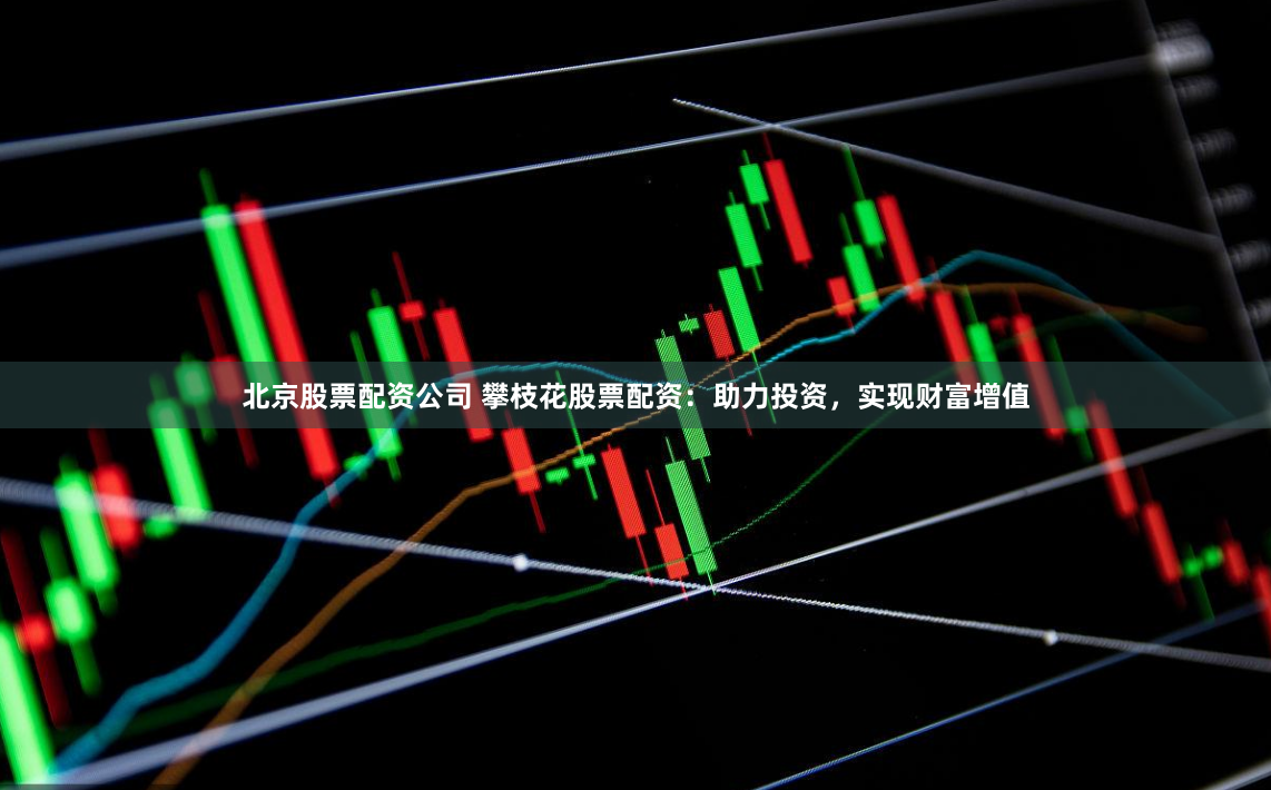 北京股票配资公司 攀枝花股票配资：助力投资，实现财富增值