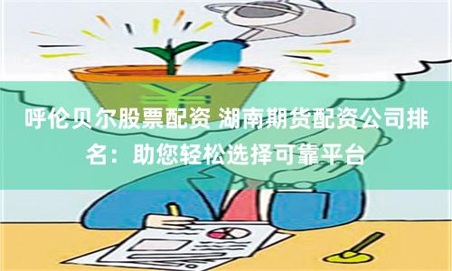 呼伦贝尔股票配资 湖南期货配资公司排名：助您轻松选择可靠平台