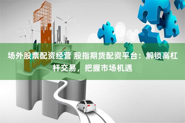 场外股票配资经营 股指期货配资平台：解锁高杠杆交易，把握市场机遇