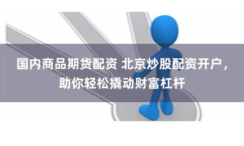 国内商品期货配资 北京炒股配资开户，助你轻松撬动财富杠杆