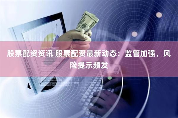 股票配资资讯 股票配资最新动态：监管加强，风险提示频发