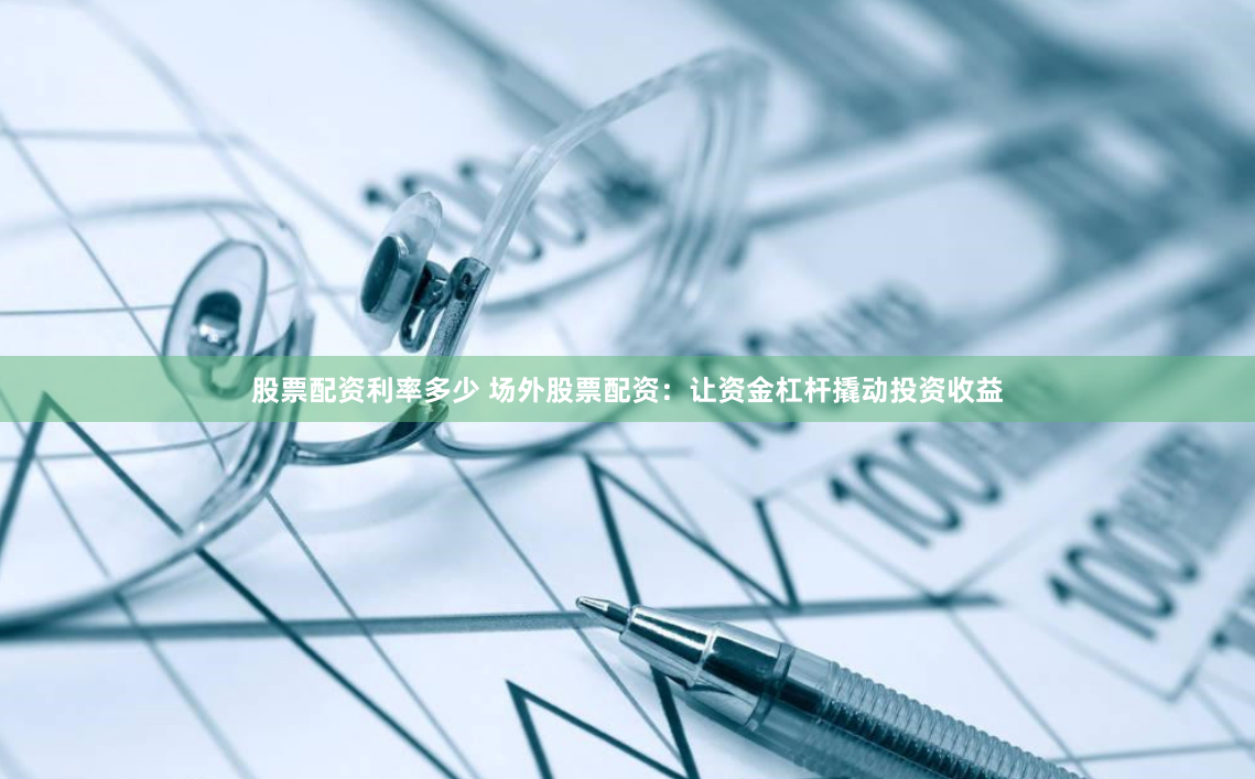 股票配资利率多少 场外股票配资：让资金杠杆撬动投资收益