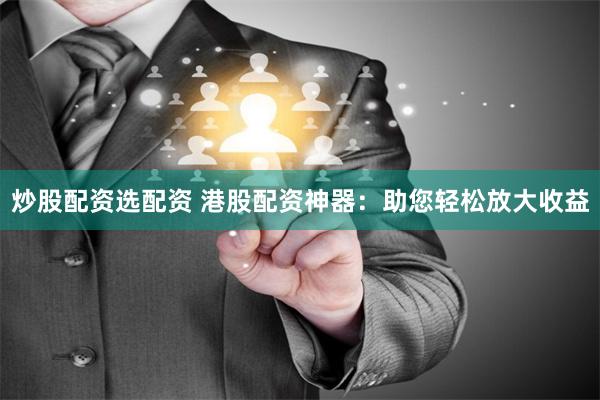 炒股配资选配资 港股配资神器：助您轻松放大收益
