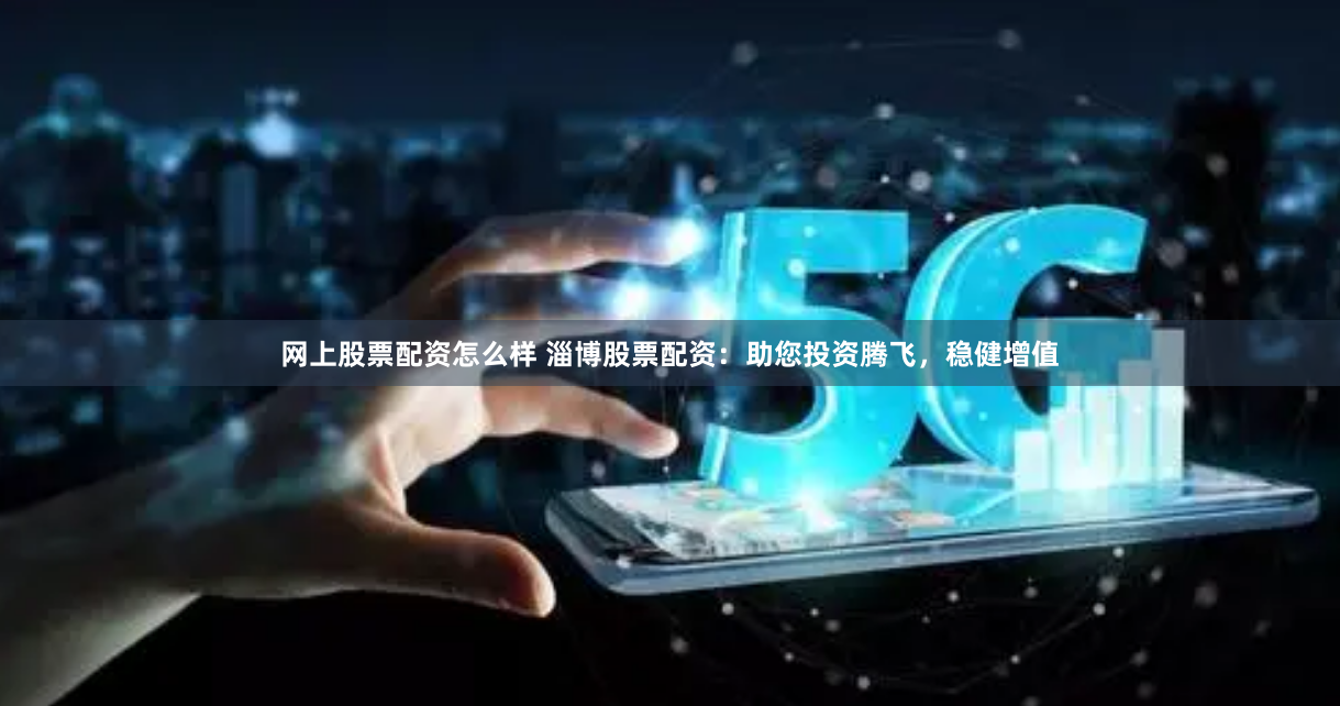 网上股票配资怎么样 淄博股票配资：助您投资腾飞，稳健增值