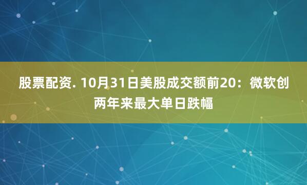 股票配资. 10月31日美股成交额前20：微软创两年来最大单日跌幅