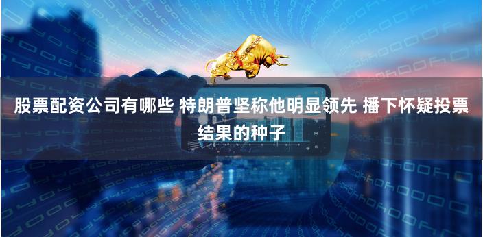 股票配资公司有哪些 特朗普坚称他明显领先 播下怀疑投票结果的种子