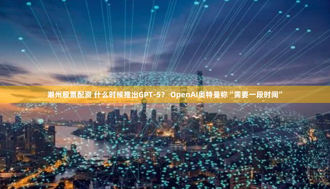 潮州股票配资 什么时候推出GPT-5？ OpenAI奥特曼称“需要一段时间”