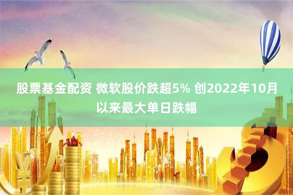 股票基金配资 微软股价跌超5% 创2022年10月以来最大单日跌幅