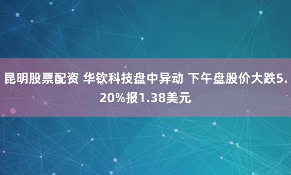 昆明股票配资 华钦科技盘中异动 下午盘股价大跌5.20%报1.38美元