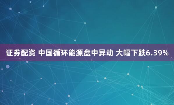 证券配资 中国循环能源盘中异动 大幅下跌6.39%
