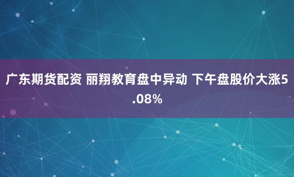 广东期货配资 丽翔教育盘中异动 下午盘股价大涨5.08%