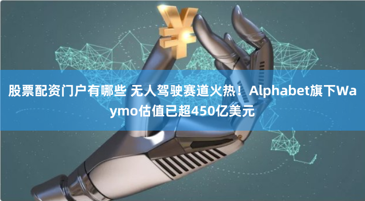 股票配资门户有哪些 无人驾驶赛道火热！Alphabet旗下Waymo估值已超450亿美元