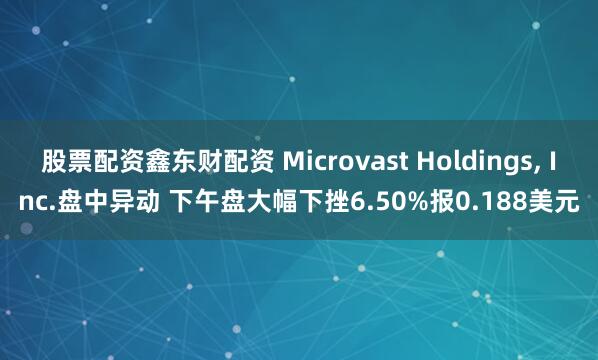 股票配资鑫东财配资 Microvast Holdings, Inc.盘中异动 下午盘大幅下挫6.50%报0.188美元