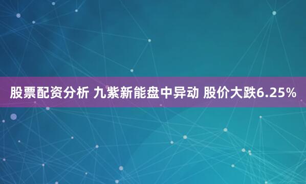 股票配资分析 九紫新能盘中异动 股价大跌6.25%
