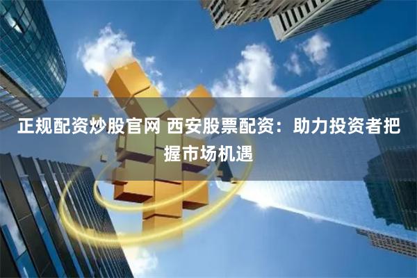 正规配资炒股官网 西安股票配资：助力投资者把握市场机遇