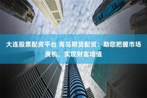 大连股票配资平台 青岛期货配资：助您把握市场良机，实现财富增值