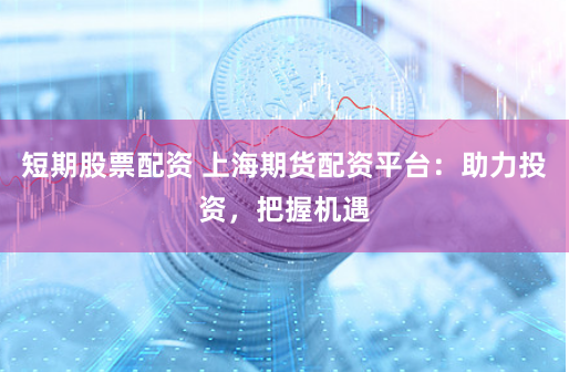 短期股票配资 上海期货配资平台：助力投资，把握机遇
