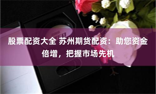 股票配资大全 苏州期货配资：助您资金倍增，把握市场先机