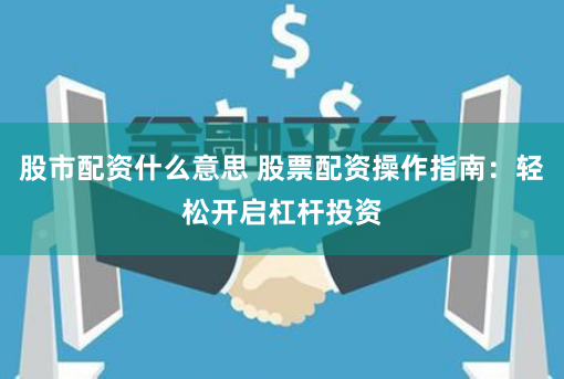 股市配资什么意思 股票配资操作指南：轻松开启杠杆投资