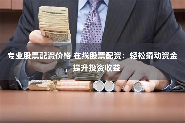 专业股票配资价格 在线股票配资：轻松撬动资金，提升投资收益