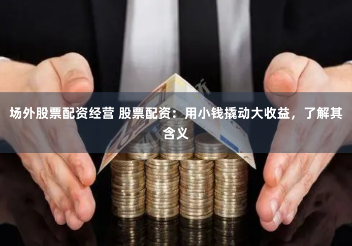 场外股票配资经营 股票配资：用小钱撬动大收益，了解其含义