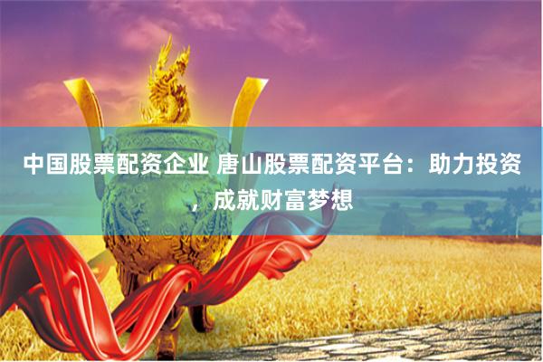 中国股票配资企业 唐山股票配资平台：助力投资，成就财富梦想