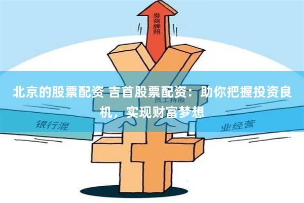 北京的股票配资 吉首股票配资：助你把握投资良机，实现财富梦想