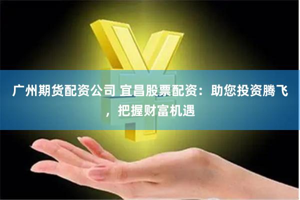 广州期货配资公司 宜昌股票配资：助您投资腾飞，把握财富机遇