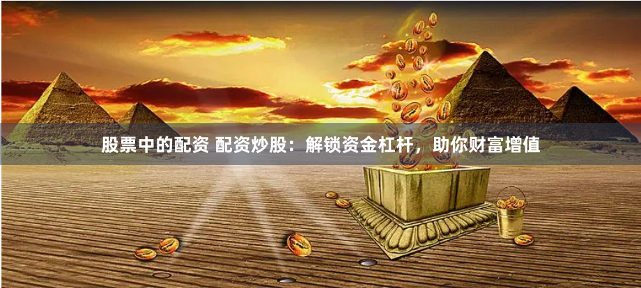 股票中的配资 配资炒股：解锁资金杠杆，助你财富增值