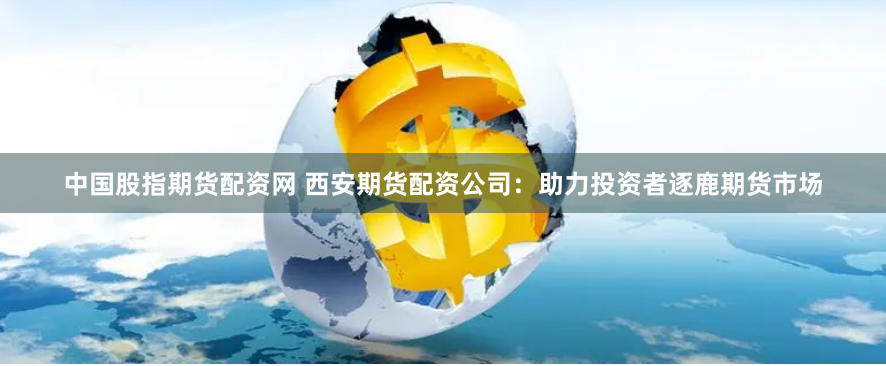 中国股指期货配资网 西安期货配资公司:助力投资者逐鹿期货市场