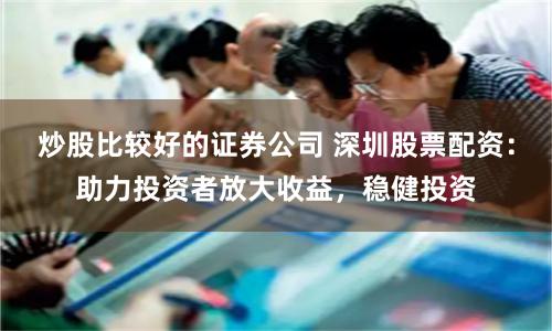 炒股比较好的证券公司 深圳股票配资:助力投资者放大收益,稳健投资
