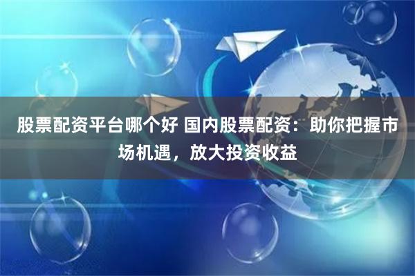 股票配资平台哪个好 国内股票配资：助你把握市场机遇，放大投资收益