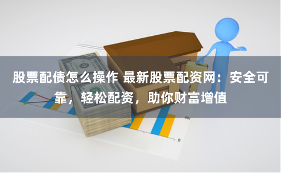 股票配债怎么操作 最新股票配资网：安全可靠，轻松配资，助你财富增值